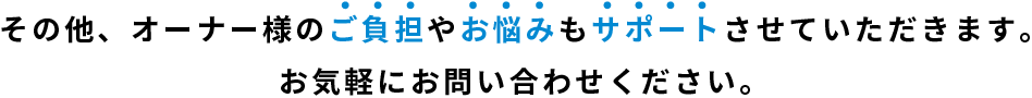 その他、オーナー様のご負担やお悩みもサポートさせていただきます。お気軽にお問い合わせください。